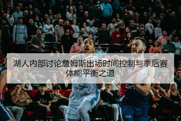 湖人内部讨论詹姆斯出场时间控制与季后赛体能平衡之道
