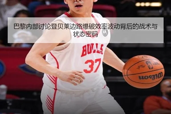 巴黎内部讨论登贝莱边路爆破效率波动背后的战术与状态密码