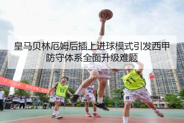 皇马贝林厄姆后插上进球模式引发西甲防守体系全面升级难题