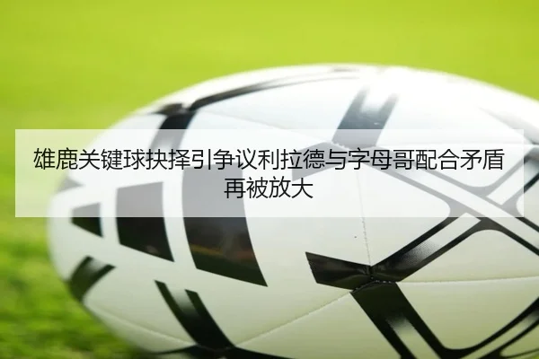 雄鹿关键球抉择引争议利拉德与字母哥配合矛盾再被放大