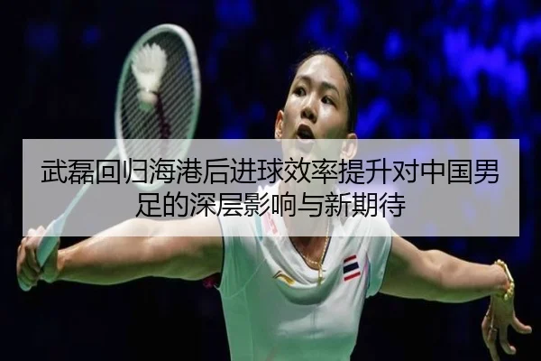 武磊回归海港后进球效率提升对中国男足的深层影响与新期待
