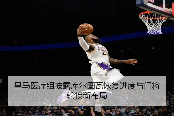 皇马医疗组披露库尔图瓦恢复进度与门将轮换新布局