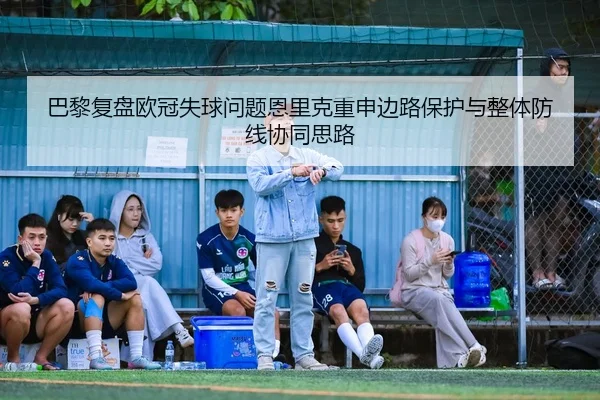 巴黎复盘欧冠失球问题恩里克重申边路保护与整体防线协同思路